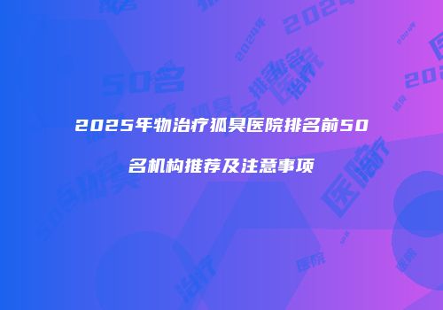 2025年物治疗狐臭医院排名前50名机构推荐及注意事项