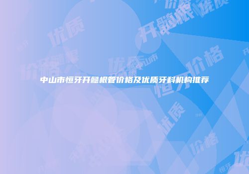 中山市恒牙开髓根管价格及优质牙科机构推荐
