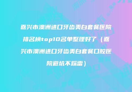 嘉兴市澳洲进口牙齿美白套餐医院排名榜top10名单整理好了（嘉兴市澳洲进口牙齿美白套餐口腔医院避坑不踩雷）