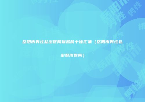岳阳市男性私密医院排名前十佳汇集（岳阳市男性私密整形医院）