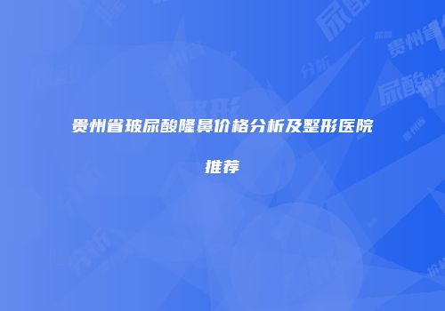 贵州省玻尿酸隆鼻价格分析及整形医院推荐