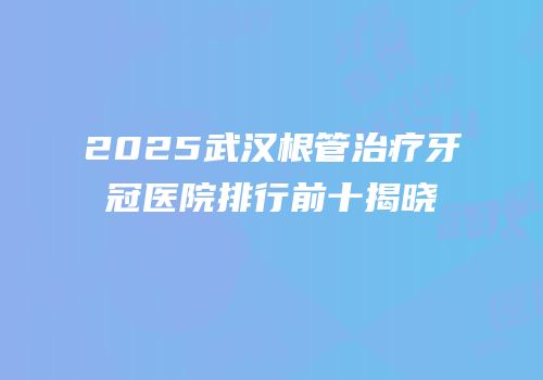 2025武汉根管治疗牙冠医院排行前十揭晓