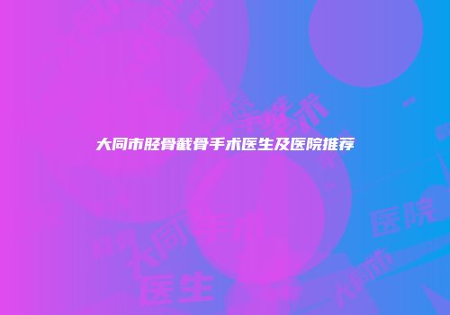 大同市胫骨截骨手术医生及医院推荐