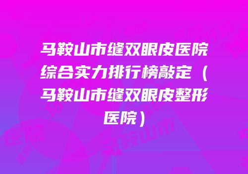 马鞍山市缝双眼皮医院综合实力排行榜敲定（马鞍山市缝双眼皮整形医院）