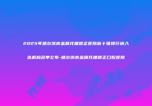 2025年哈尔滨市金属托槽矫正医院前十强排行榜入选机构名单公布-哈尔滨市金属托槽矫正口腔医院