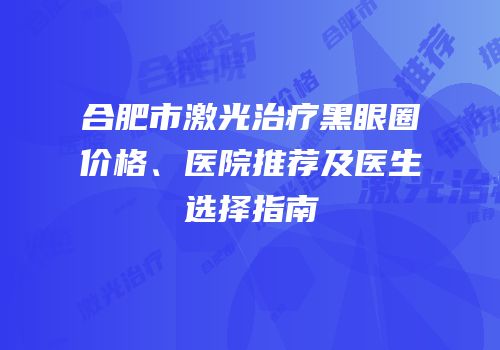 合肥市激光治疗黑眼圈价格、医院推荐及医生选择指南