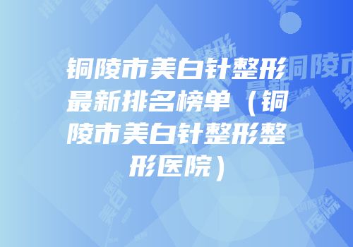 铜陵市美白针整形最新排名榜单（铜陵市美白针整形整形医院）
