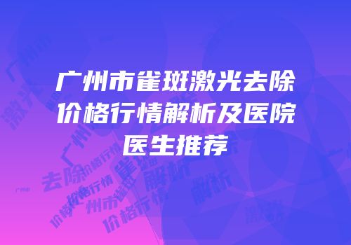 广州市雀斑激光去除价格行情解析及医院医生推荐