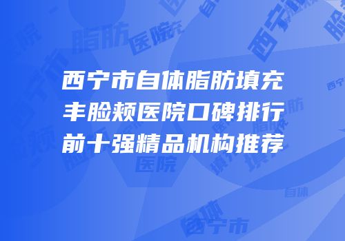 西宁市自体脂肪填充丰脸颊医院口碑排行前十强精品机构推荐