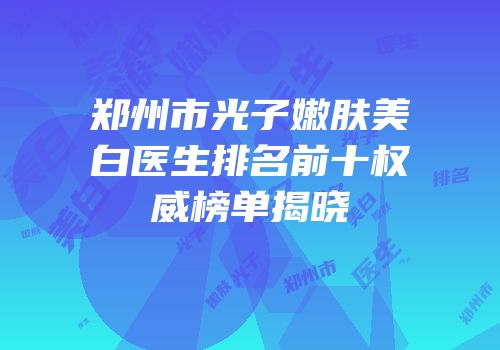 郑州市光子嫩肤美白医生排名前十权威榜单揭晓