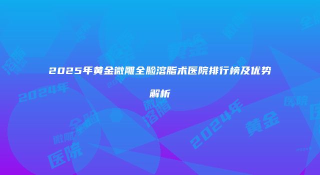 2025年黄金微雕全脸溶脂术医院排行榜及优势解析