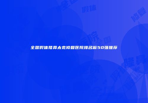 全国假体隆鼻太宽修复医院排名前50强推荐