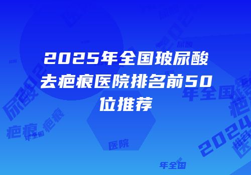 2025年全国玻尿酸去疤痕医院排名前50位推荐