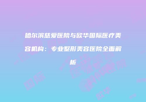 哈尔滨慈爱医院与欧华国际医疗美容机构：专业整形美容医院全面解析