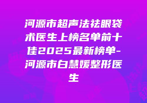 河源市超声法祛眼袋术医生上榜名单前十佳2025最新榜单-河源市白慧媛整形医生