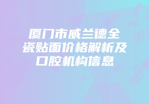 厦门市威兰德全瓷贴面价格解析及口腔机构信息