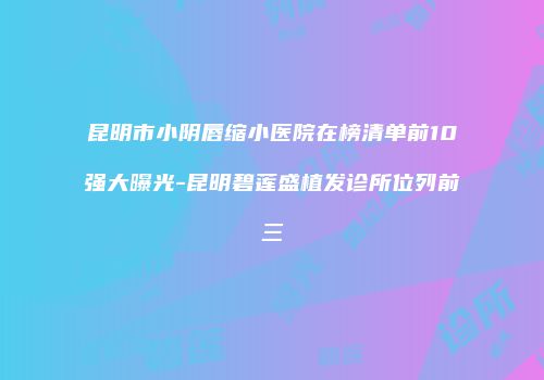 昆明市小阴唇缩小医院在榜清单前10强大曝光-昆明碧莲盛植发诊所位列前三