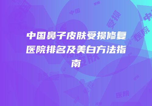 中国鼻子皮肤受损修复医院排名及美白方法指南