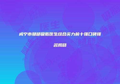 咸宁市腿部吸脂医生综合实力前十强口碑排名揭晓
