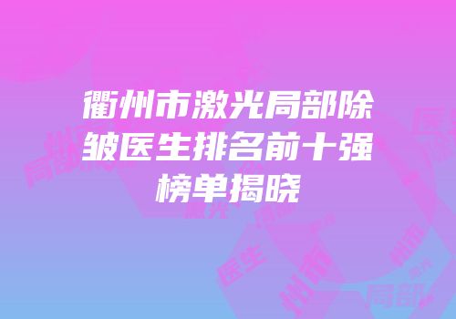 衢州市激光局部除皱医生排名前十强榜单揭晓