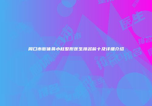 周口市膨体鼻小柱整形医生排名前十及详细介绍