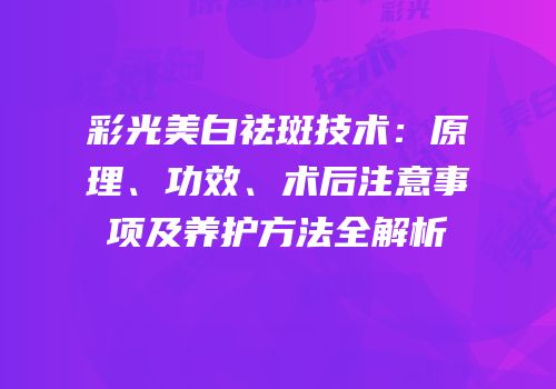 彩光美白祛斑技术：原理、功效、术后注意事项及养护方法全解析