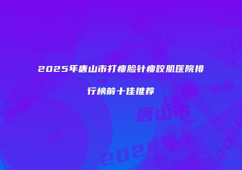 2025年唐山市打瘦脸针瘦咬肌医院排行榜前十佳推荐