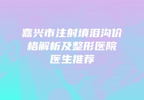 嘉兴市注射填泪沟价格解析及整形医院医生推荐