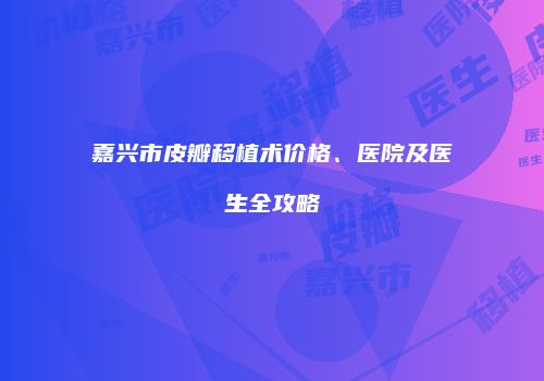 嘉兴市皮瓣移植术价格、医院及医生全攻略