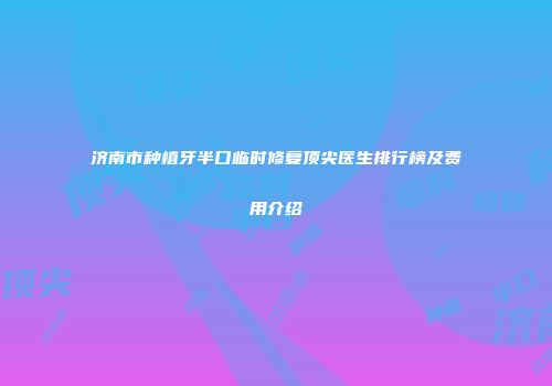 济南市种植牙半口临时修复顶尖医生排行榜及费用介绍