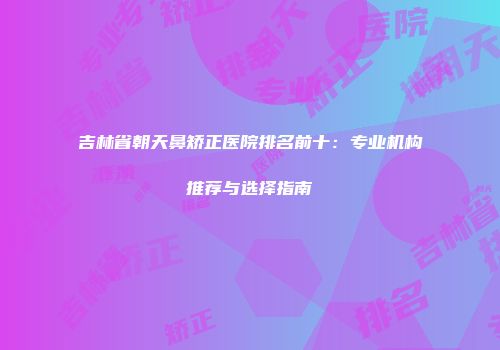 吉林省朝天鼻矫正医院排名前十：专业机构推荐与选择指南