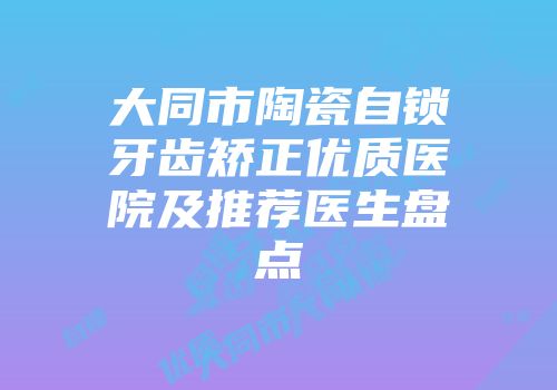 大同市陶瓷自锁牙齿矫正优质医院及推荐医生盘点