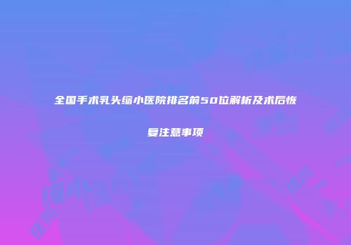 全国手术乳头缩小医院排名前50位解析及术后恢复注意事项