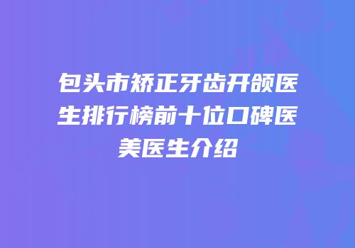 包头市矫正牙齿开颌医生排行榜前十位口碑医美医生介绍