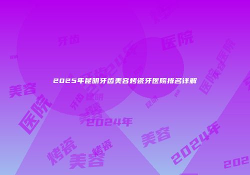 2025年昆明牙齿美容烤瓷牙医院排名详解
