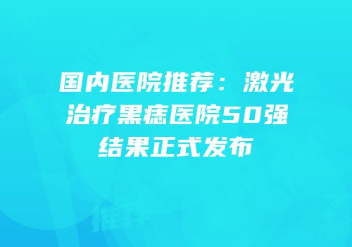 国内医院推荐：激光治疗黑痣医院50强结果正式发布