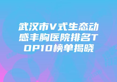 武汉市V式生态动感丰胸医院排名TOP10榜单揭晓