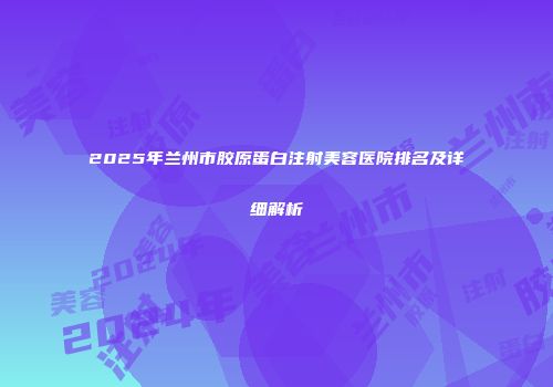 2025年兰州市胶原蛋白注射美容医院排名及详细解析