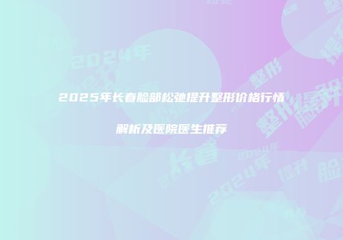 2025年长春脸部松弛提升整形价格行情解析及医院医生推荐