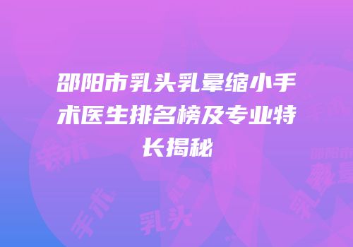 邵阳市乳头乳晕缩小手术医生排名榜及专业特长揭秘