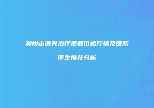 滁州市激光治疗疤痕价格行情及医院医生推荐分析