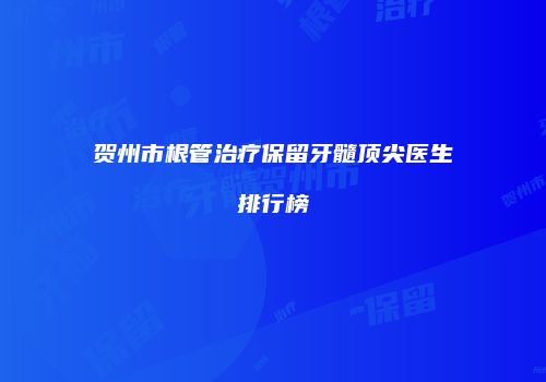 贺州市根管治疗保留牙髓顶尖医生排行榜