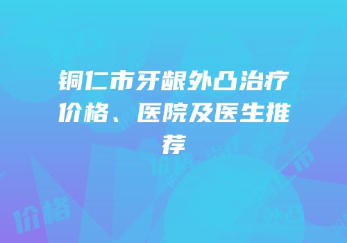 铜仁市牙龈外凸治疗价格、医院及医生推荐