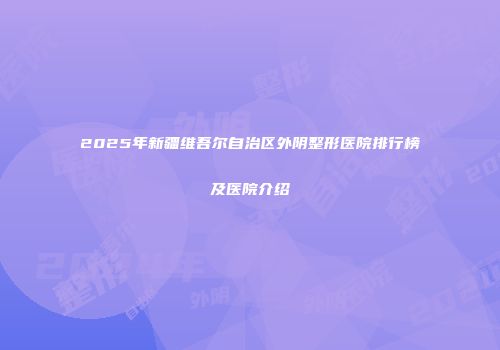 2025年新疆维吾尔自治区外阴整形医院排行榜及医院介绍
