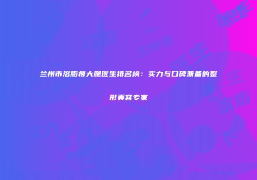 兰州市溶脂瘦大腿医生排名榜：实力与口碑兼备的整形美容专家