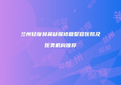 兰州轻度鼻翼缺损修复整容医院及医美机构推荐