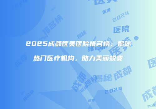 2025成都医美医院排名榜：揭秘热门医疗机构，助力美丽蜕变