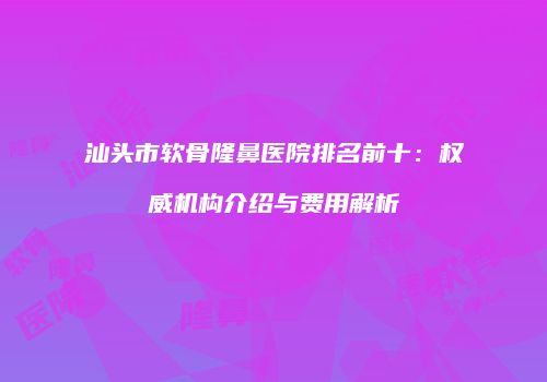 汕头市软骨隆鼻医院排名前十：权威机构介绍与费用解析