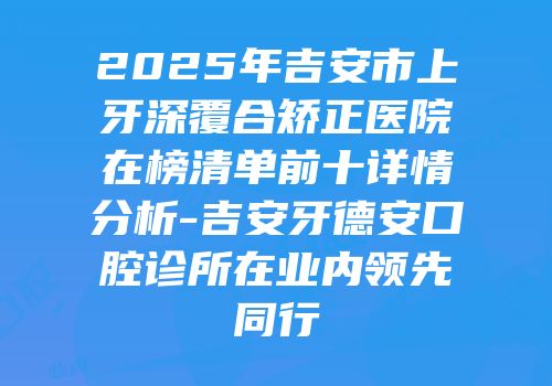 2025年吉安市上牙深覆合矫正医院在榜清单前十详情分析-吉安牙德安口腔诊所在业内领先同行