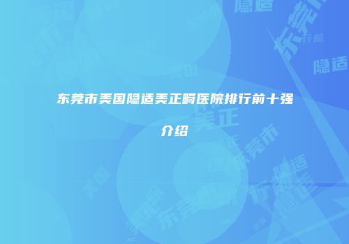 东莞市美国隐适美正畸医院排行前十强介绍